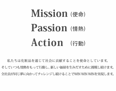 Mission(使命)　Passion(情熱)　Action　(行動)　私たちは化粧品を通じて社会に貢献することを使命としています。そしていつも情熱をもって行動し、新しい価値を生みだす為に挑戦し続けます。全社員が同じ夢に向かってチャレンジし続けることでWIN　WIN　WINを実現します。