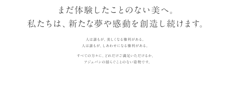 まだ体験したことのない美へ。私たちは、新たな夢や感動を創造して続けます。人は誰もが、美しくなる権利がある。人は誰もが、しあわせになる権利がある。すべての方々に、どれだけご満足いただけるか、アジュバンの揺らぐことない姿勢です。