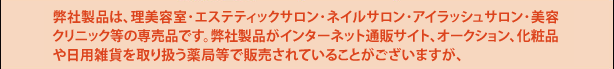 弊社製品は、理美容室･エステサロン･ネイルサロン･アイラッシュサロン･美容クリニック等専売です。弊社製品がインターネット通販サイト、オークション、化粧品や日用雑貨を取り扱う薬局等で販売されていることがございますが、