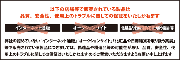 以下の店舗等で販売されている製品は品質、安全性、使用上のトラブルに関しての保証をいたしかねます。インターネット通販・オークションサイト・化粧品や日用雑貨を取り扱う薬局 等　弊社の認めていない「インターネット通販」「オークションサイト」「化粧品や日用雑貨を取り扱う薬局」等で販売されている製品につきましては、偽造品や模造品等の可能性があり、品質、安全性、使用上のトラブルに関しての保証はいたしかねますのでご留意いただきますようお願い申し上げます。