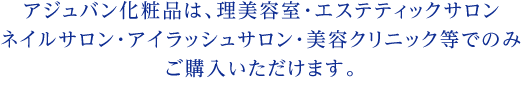 アジュバン化粧品取り扱いの理美容室･エステサロン･ネイルサロン･アイラッシュサロン･美容クリニック等でカウンセリングを受けてからお買い求め下さい。